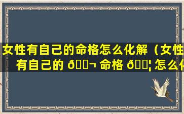 女性有自己的命格怎么化解（女性有自己的 🐬 命格 🐦 怎么化解婚姻）